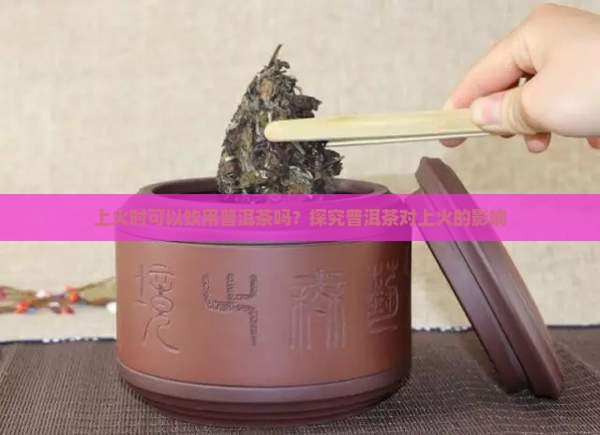上火时可以饮用普洱茶吗？探究普洱茶对上火的影响