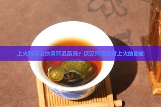 上火时可以饮用普洱茶吗？探究普洱茶对上火的影响