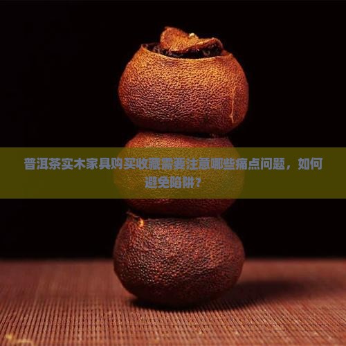 普洱茶实木家具购买收藏需要注意哪些痛点问题，如何避免陷阱？