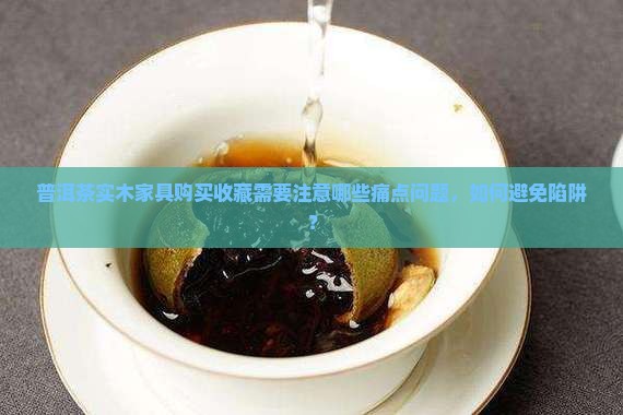 普洱茶实木家具购买收藏需要注意哪些痛点问题，如何避免陷阱？