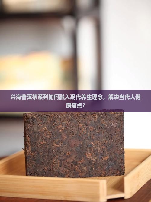 兴海普洱茶系列如何融入现代养生理念，解决当代人健康痛点？