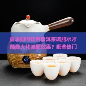 夏季如何饮用普洱茶减肥水才能最大化减肥效果？哪些热门普洱茶减肥水适合夏季减肥饮用？