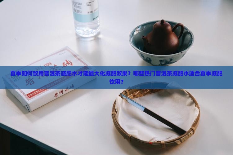 夏季如何饮用普洱茶减肥水才能最大化减肥效果？哪些热门普洱茶减肥水适合夏季减肥饮用？