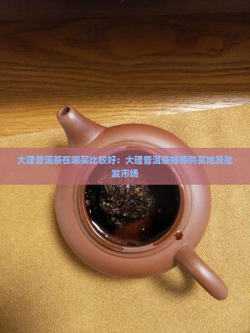 大理普洱茶在哪买比较好：大理普洱茶推荐购买地及批发市场