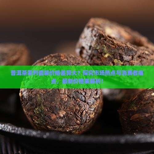 普洱茶系列套装价格差异大？探究市场热点与消费者痛点，最新价格表解析！