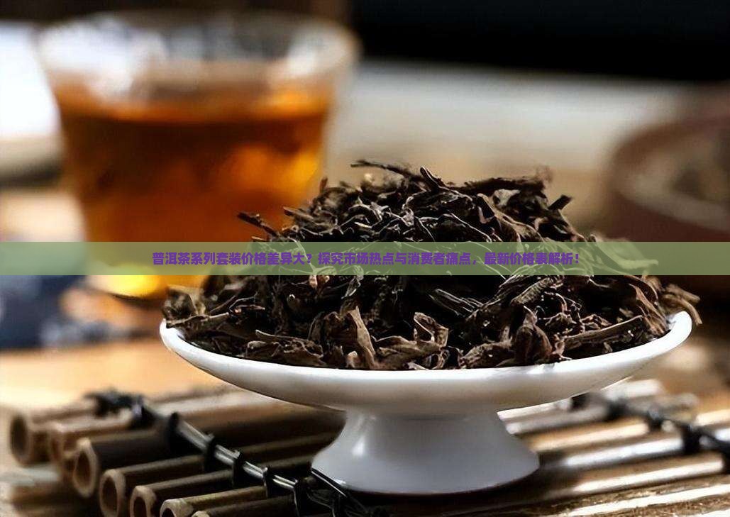 普洱茶系列套装价格差异大？探究市场热点与消费者痛点，最新价格表解析！