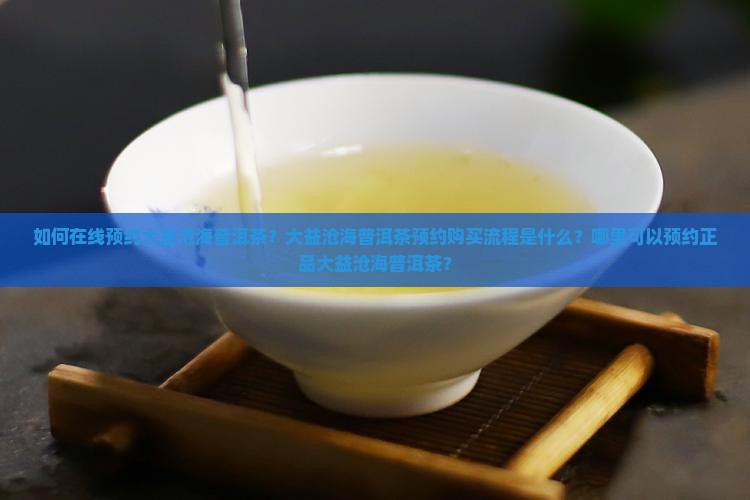 如何在线预约大益沧海普洱茶？大益沧海普洱茶预约购买流程是什么？哪里可以预约正品大益沧海普洱茶？