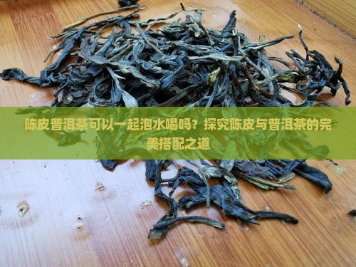 陈皮普洱茶可以一起泡水喝吗?探究陈皮与普洱茶的完美搭配之道 陈皮普洱茶可以一起泡水喝吗?探究陈皮与普洱茶的完美搭配之道