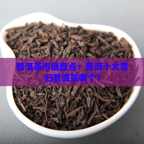 普洱茶市场盘点：普洱十大昔归普洱茶哪个？