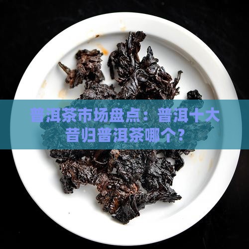 普洱茶市场盘点：普洱十大昔归普洱茶哪个？