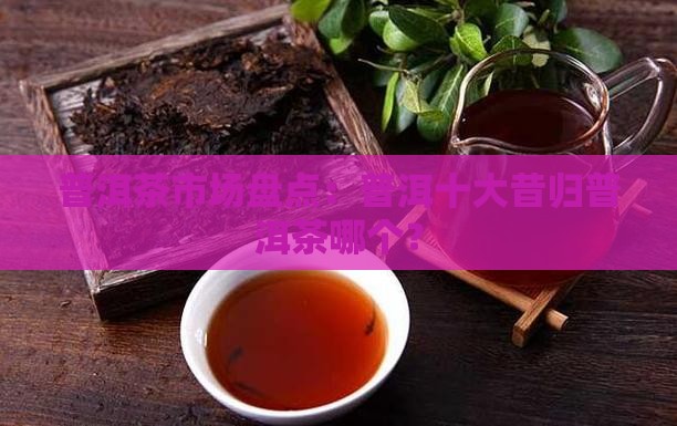 普洱茶市场盘点：普洱十大昔归普洱茶哪个？