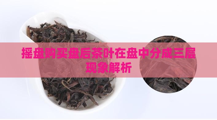摇盘购买盘后茶叶在盘中分成三层现象解析