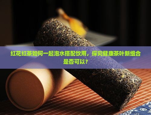 红花红茶如何一起泡水搭配饮用，探究健康茶叶新组合是否可以？