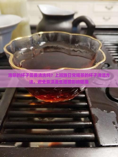 泡茶的杯子需要清洗吗？上班族日常喝茶的杯子清洁方法，避免茶渍滋生细菌影响健康