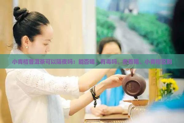小青桔普洱茶可以隔夜吗：能否喝、有毒吗、煮着喝、小青柑区别