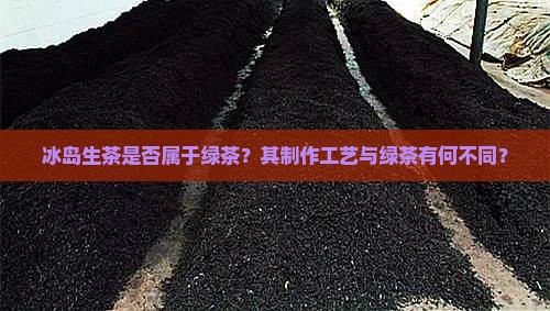 冰岛生茶是否属于绿茶？其制作工艺与绿茶有何不同？