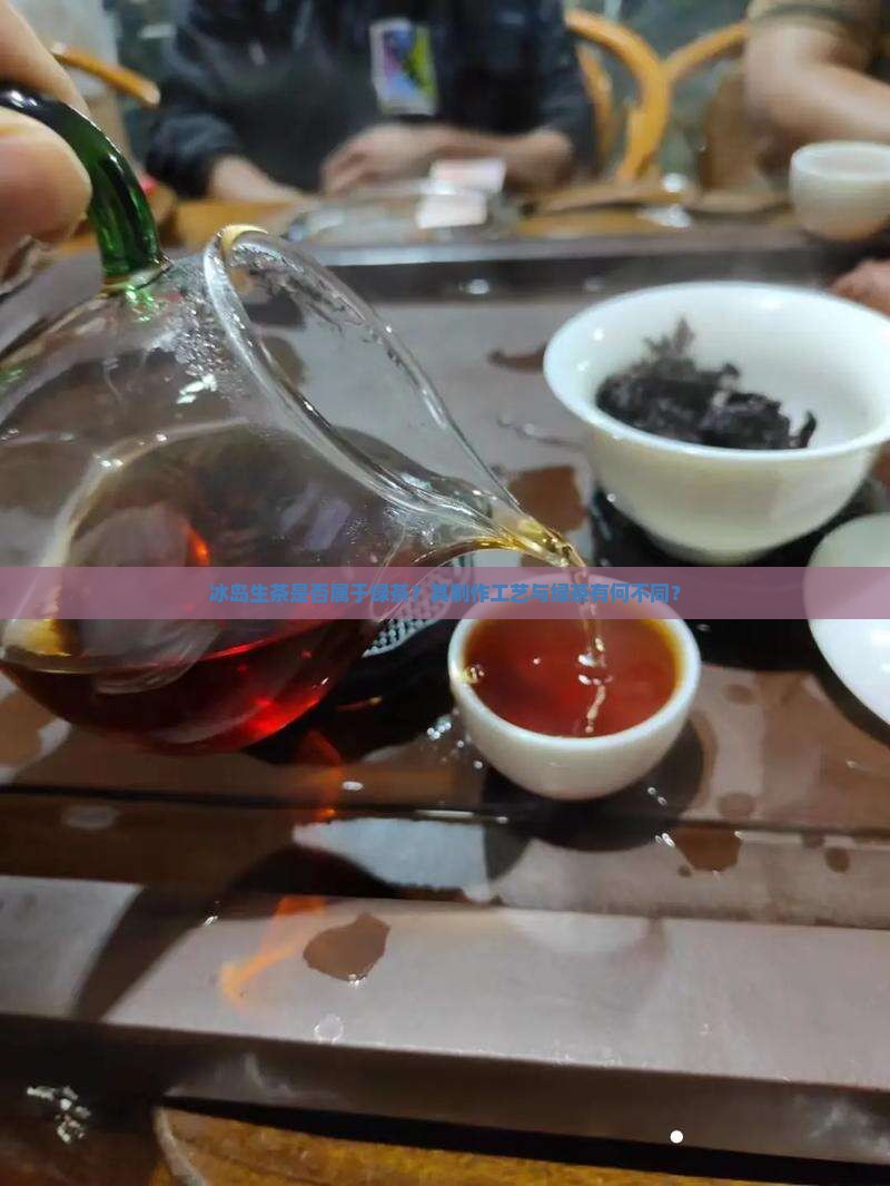 冰岛生茶是否属于绿茶？其制作工艺与绿茶有何不同？