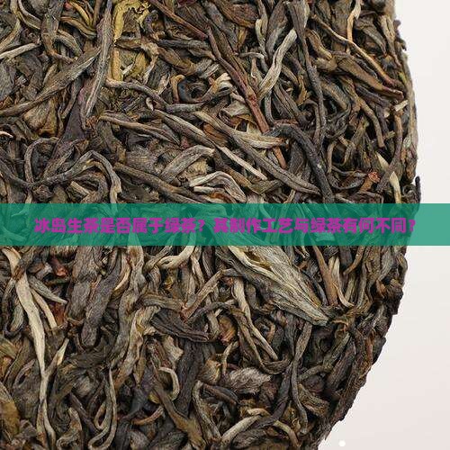 冰岛生茶是否属于绿茶？其制作工艺与绿茶有何不同？
