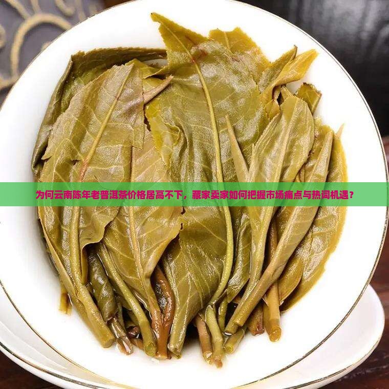 为何云南陈年老普洱茶价格居高不下，藏家卖家如何把握市场痛点与热词机遇？