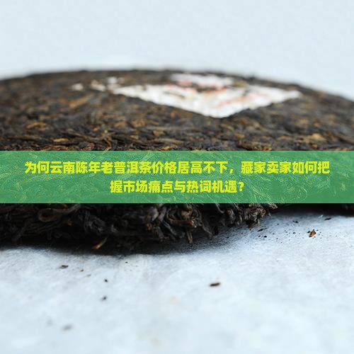 为何云南陈年老普洱茶价格居高不下，藏家卖家如何把握市场痛点与热词机遇？