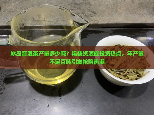 冰岛普洱茶产量多少吨？稀缺资源成投资热点，年产量不足百吨引发抢购热潮