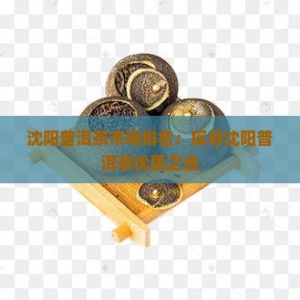 沈阳普洱茶市场排名：探寻沈阳普洱茶优质之选