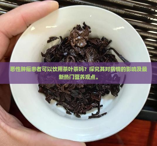 恶性肿瘤患者可以饮用茶叶茶吗？探究其对病情的影响及最新热门营养观点。