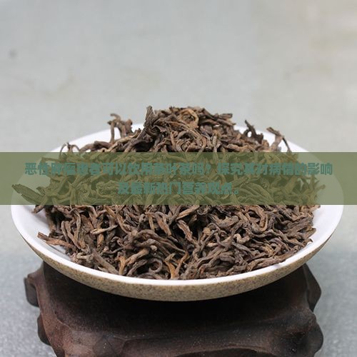 恶性肿瘤患者可以饮用茶叶茶吗？探究其对病情的影响及最新热门营养观点。