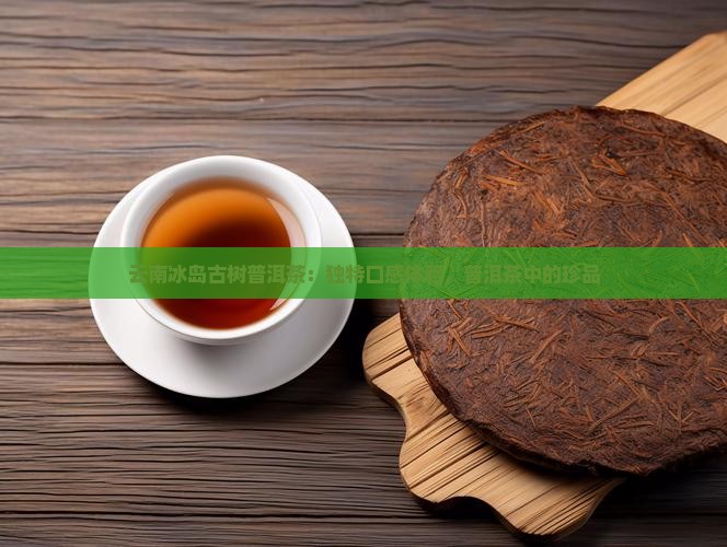 云南冰岛古树普洱茶：独特口感体验，普洱茶中的珍品