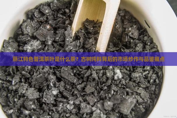丽江特色普洱茶叶是什么茶？古树纯料背后的市场炒作与品鉴痛点
