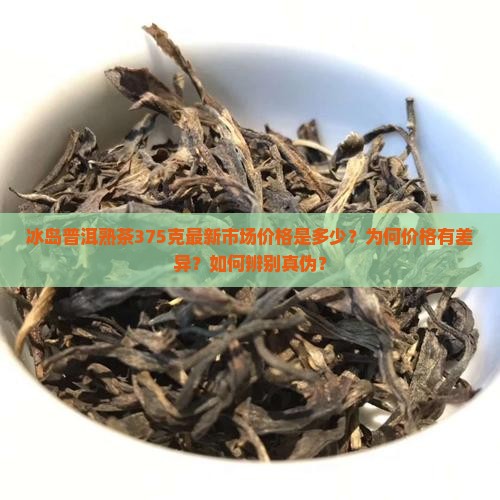 冰岛普洱熟茶375克最新市场价格是多少？为何价格有差异？如何辨别真伪？