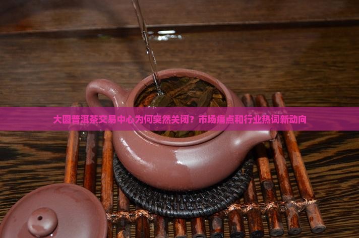 大圆普洱茶交易中心为何突然关闭？市场痛点和行业热词新动向
