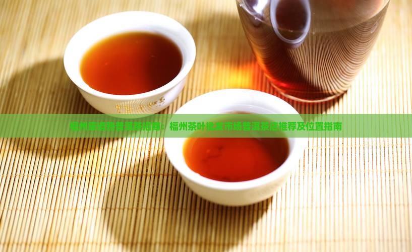 福州靠谱熟普洱茶招商：福州茶叶批发市场普洱茶店推荐及位置指南