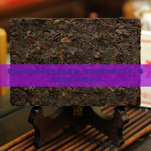 明年云南冰岛春茶生茶价格表：普洱茶多少钱每公斤，详解冰岛普洱价格多少