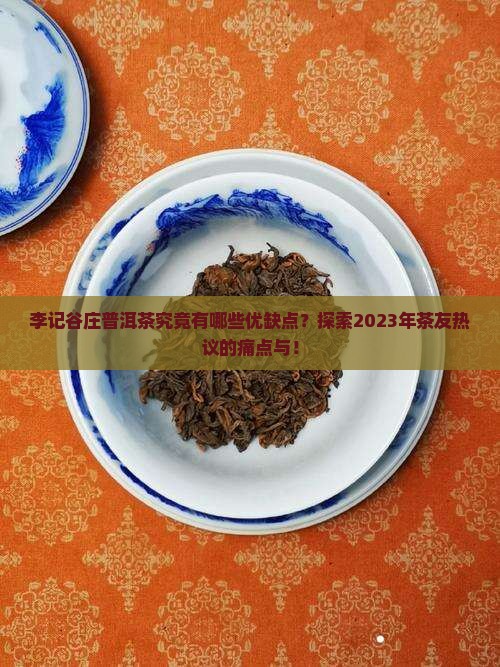 李记谷庄普洱茶究竟有哪些优缺点？探索2023年茶友热议的痛点与！