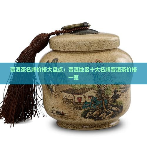 普洱茶名牌价格大盘点：普洱地区十大名牌普洱茶价格一览