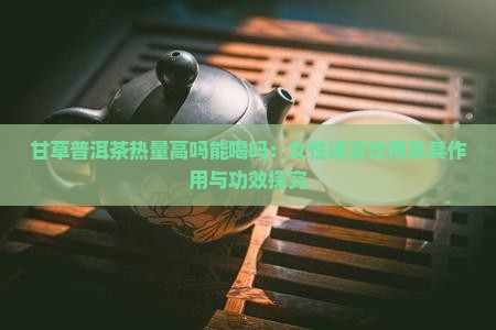 甘草普洱茶热量高吗能喝吗：女性适宜饮用及其作用与功效探究