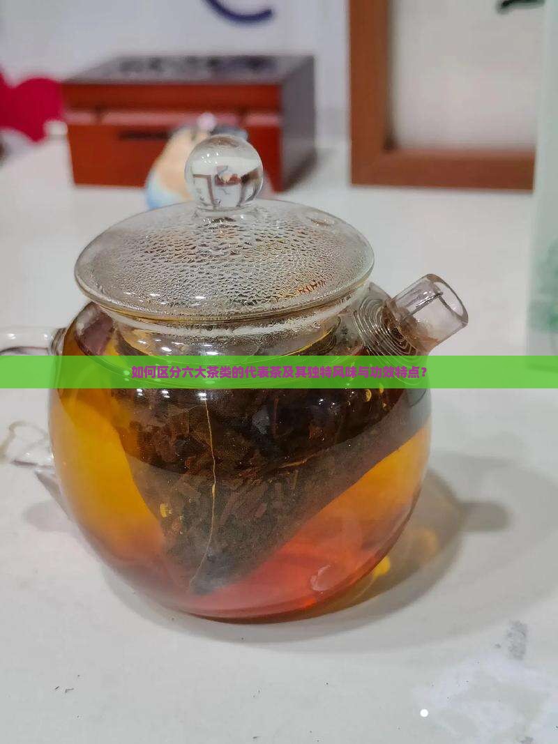 如何区分六大茶类的代表茶及其独特风味与功效特点？