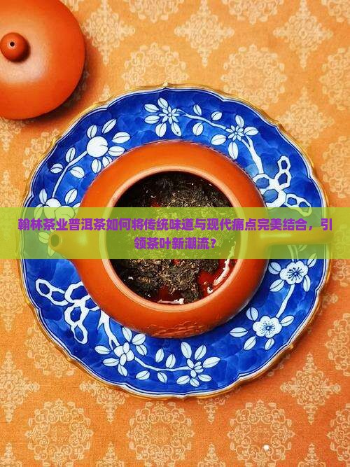 翰林茶业普洱茶如何将传统味道与现代痛点完美结合，引领茶叶新潮流？