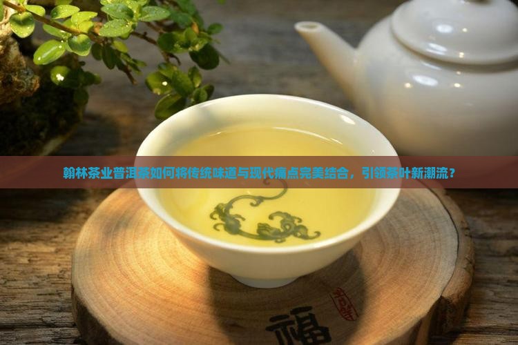 翰林茶业普洱茶如何将传统味道与现代痛点完美结合，引领茶叶新潮流？