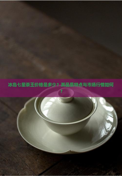 冰岛七星茶王价格是多少？其品质特点与市场行情如何？
