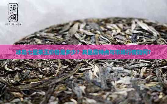 冰岛七星茶王价格是多少？其品质特点与市场行情如何？