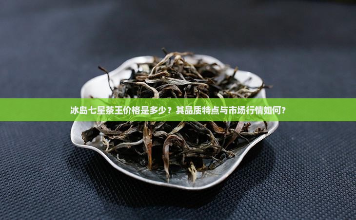 冰岛七星茶王价格是多少？其品质特点与市场行情如何？