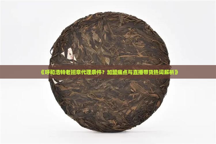 《呼和浩特老班章代理条件？加盟痛点与直播带货热词解析》