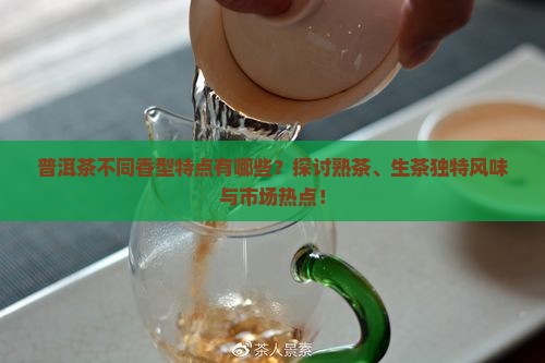 普洱茶不同香型特点有哪些？探讨熟茶、生茶独特风味与市场热点！