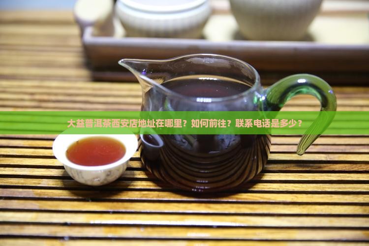 大益普洱茶西安店地址在哪里？如何前往？联系电话是多少？