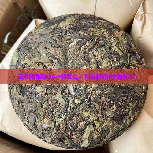云南普洱茶450一饼贵么,市场参考价格是多少? 云南普洱茶450一饼贵么,市场参考价格是多少?