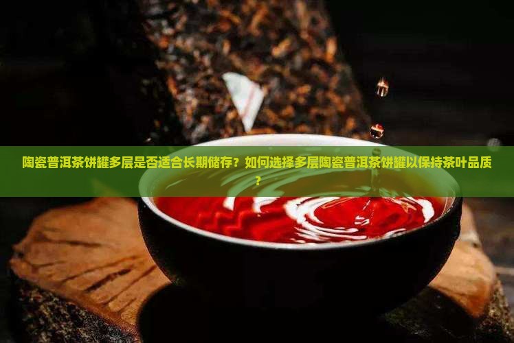 陶瓷普洱茶饼罐多层是否适合长期储存？如何选择多层陶瓷普洱茶饼罐以保持茶叶品质？