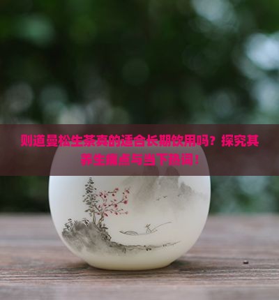则道曼松生茶真的适合长期饮用吗？探究其养生痛点与当下热词！