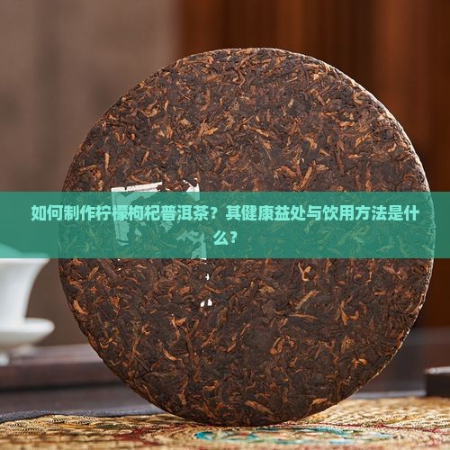 如何制作柠檬枸杞普洱茶？其健康益处与饮用方法是什么？